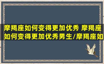 摩羯座如何变得更加优秀 摩羯座如何变得更加优秀男生/摩羯座如何变得更加优秀 摩羯座如何变得更加优秀男生-我的网站